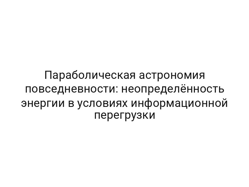 Параболическая астрономия повседневности: неопределённость энергии в условиях информационной перегрузки