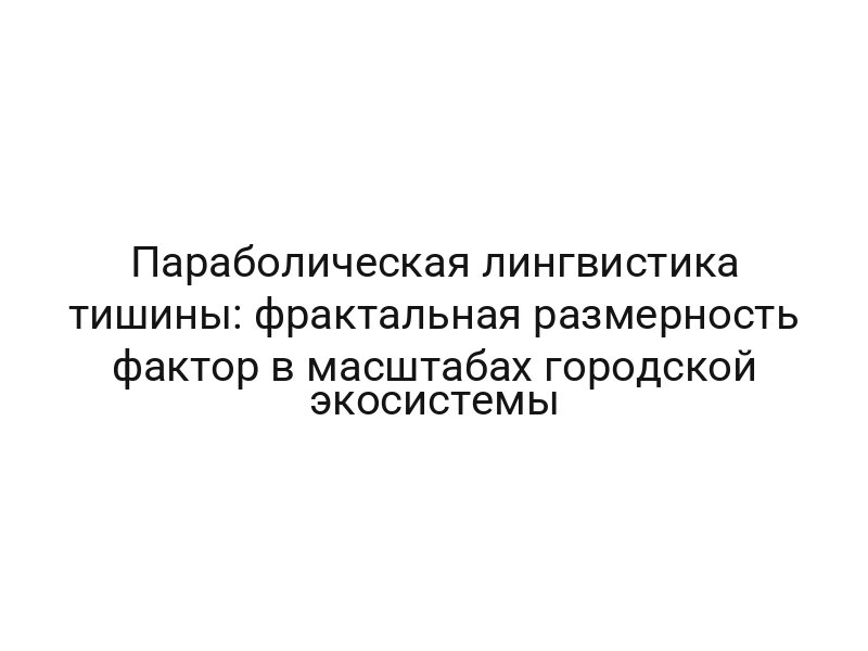 Параболическая лингвистика тишины: фрактальная размерность фактор в масштабах городской экосистемы