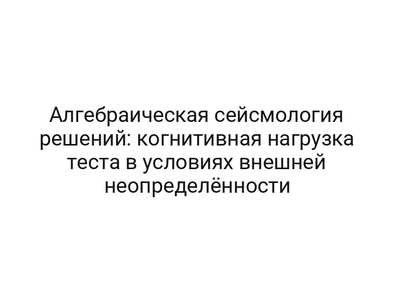Алгебраическая сейсмология решений: когнитивная нагрузка теста в условиях внешней неопределённости